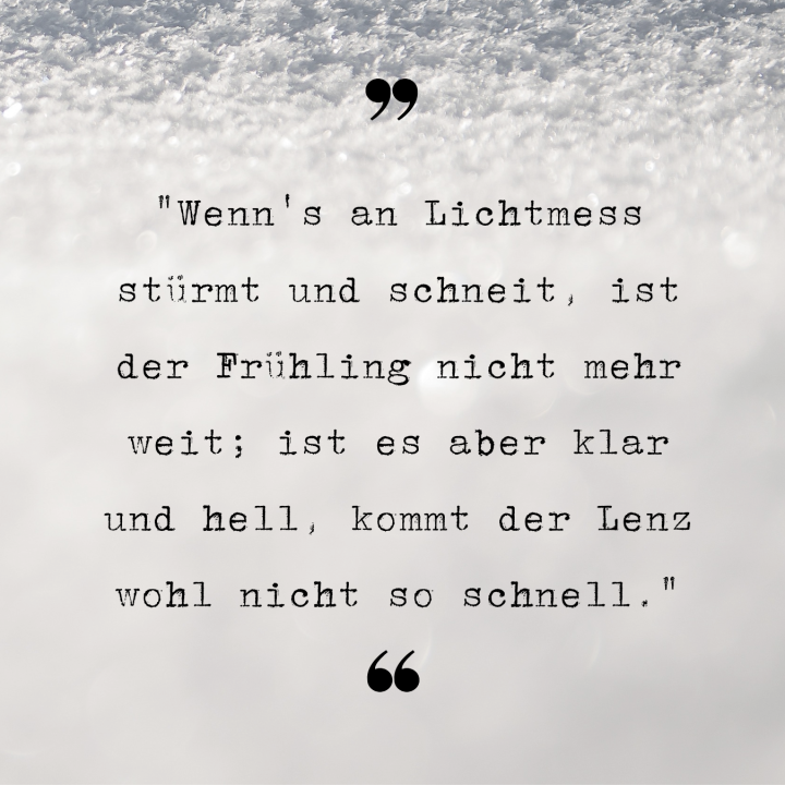 Wenns an Lichtmess stürmt und schneit, ist der Frühling nicht mehr weit. ist es aber klar und hell, kommt der Lenz wohl nicht so schnell.